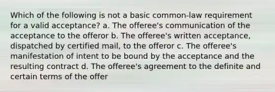 Which of the following is not a basic common-law requirement for a valid acceptance? a. The offeree's communication of the acceptance to the offeror b. The offeree's written acceptance, dispatched by certified mail, to the offeror c. The offeree's manifestation of intent to be bound by the acceptance and the resulting contract d. The offeree's agreement to the definite and certain terms of the offer