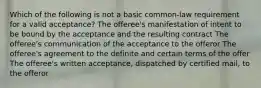 Which of the following is not a basic common-law requirement for a valid acceptance? The offeree's manifestation of intent to be bound by the acceptance and the resulting contract The offeree's communication of the acceptance to the offeror The offeree's agreement to the definite and certain terms of the offer The offeree's written acceptance, dispatched by certified mail, to the offeror