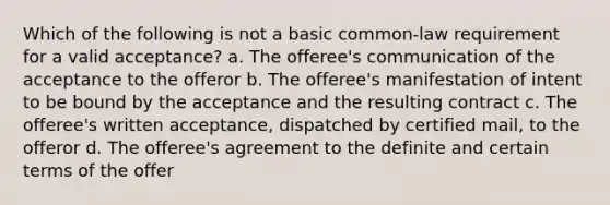 Which of the following is not a basic common-law requirement for a valid acceptance? a. The offeree's communication of the acceptance to the offeror b. The offeree's manifestation of intent to be bound by the acceptance and the resulting contract c. The offeree's written acceptance, dispatched by certified mail, to the offeror d. The offeree's agreement to the definite and certain terms of the offer