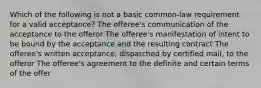 Which of the following is not a basic common-law requirement for a valid acceptance? The offeree's communication of the acceptance to the offeror The offeree's manifestation of intent to be bound by the acceptance and the resulting contract The offeree's written acceptance, dispatched by certified mail, to the offeror The offeree's agreement to the definite and certain terms of the offer