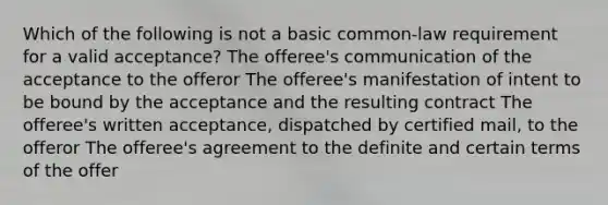 Which of the following is not a basic common-law requirement for a valid acceptance? The offeree's communication of the acceptance to the offeror The offeree's manifestation of intent to be bound by the acceptance and the resulting contract The offeree's written acceptance, dispatched by certified mail, to the offeror The offeree's agreement to the definite and certain terms of the offer