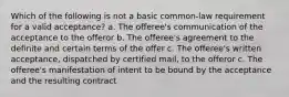 Which of the following is not a basic common-law requirement for a valid acceptance? a. The offeree's communication of the acceptance to the offeror b. The offeree's agreement to the definite and certain terms of the offer c. The offeree's written acceptance, dispatched by certified mail, to the offeror c. The offeree's manifestation of intent to be bound by the acceptance and the resulting contract