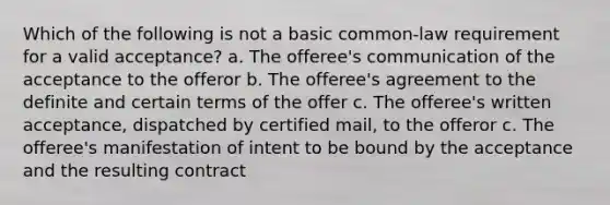 Which of the following is not a basic common-law requirement for a valid acceptance? a. The offeree's communication of the acceptance to the offeror b. The offeree's agreement to the definite and certain terms of the offer c. The offeree's written acceptance, dispatched by certified mail, to the offeror c. The offeree's manifestation of intent to be bound by the acceptance and the resulting contract