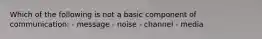 Which of the following is not a basic component of communication: - message - noise - channel - media