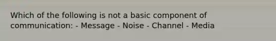 Which of the following is not a basic component of communication: - Message - Noise - Channel - Media