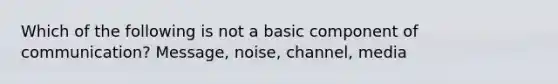 Which of the following is not a basic component of communication? Message, noise, channel, media