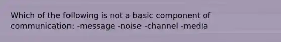 Which of the following is not a basic component of communication: -message -noise -channel -media