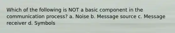 Which of the following is NOT a basic component in the communication process? a. Noise b. Message source c. Message receiver d. Symbols