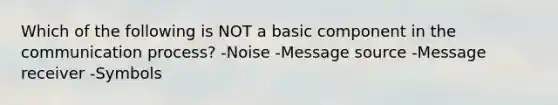 Which of the following is NOT a basic component in the communication process? -Noise -Message source -Message receiver -Symbols