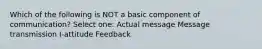 Which of the following is NOT a basic component of communication? Select one: Actual message Message transmission I-attitude Feedback