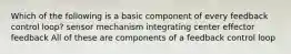 Which of the following is a basic component of every feedback control loop? sensor mechanism integrating center effector feedback All of these are components of a feedback control loop