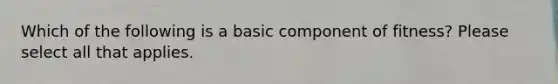 Which of the following is a basic component of fitness? Please select all that applies.