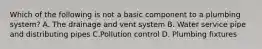 Which of the following is not a basic component to a plumbing system? A. The drainage and vent system B. Water service pipe and distributing pipes C.Pollution control D. Plumbing fixtures