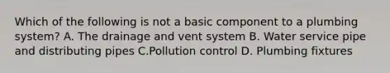 Which of the following is not a basic component to a plumbing system? A. The drainage and vent system B. Water service pipe and distributing pipes C.Pollution control D. Plumbing fixtures