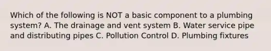 Which of the following is NOT a basic component to a plumbing system? A. The drainage and vent system B. Water service pipe and distributing pipes C. Pollution Control D. Plumbing fixtures