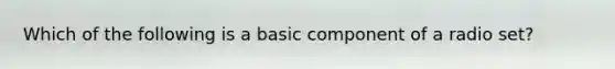 Which of the following is a basic component of a radio set?