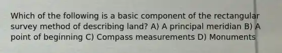 Which of the following is a basic component of the rectangular survey method of describing land? A) A principal meridian B) A point of beginning C) Compass measurements D) Monuments