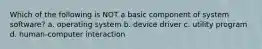 Which of the following is NOT a basic component of system software? a. operating system b. device driver c. utility program d. human-computer interaction