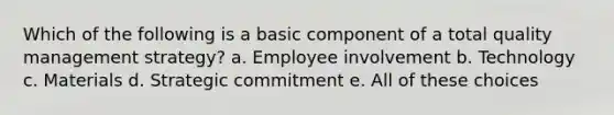 Which of the following is a basic component of a total quality management strategy? a. Employee involvement b. Technology c. Materials d. Strategic commitment e. All of these choices