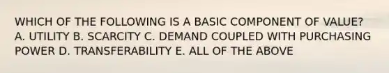 WHICH OF THE FOLLOWING IS A BASIC COMPONENT OF VALUE? A. UTILITY B. SCARCITY C. DEMAND COUPLED WITH PURCHASING POWER D. TRANSFERABILITY E. ALL OF THE ABOVE