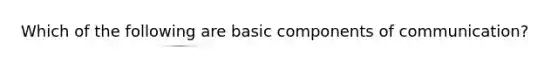 Which of the following are basic components of communication?