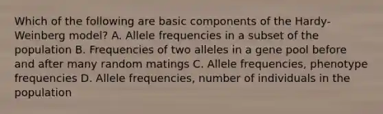 Which of the following are basic components of the Hardy-Weinberg model? A. Allele frequencies in a subset of the population B. Frequencies of two alleles in a gene pool before and after many random matings C. Allele frequencies, phenotype frequencies D. Allele frequencies, number of individuals in the population