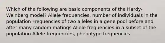 Which of the following are basic components of the Hardy-Weinberg model? Allele frequencies, number of individuals in the population Frequencies of two alleles in a gene pool before and after many random matings Allele frequencies in a subset of the population Allele frequencies, phenotype frequencies