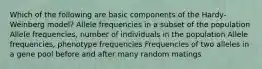 Which of the following are basic components of the Hardy-Weinberg model? Allele frequencies in a subset of the population Allele frequencies, number of individuals in the population Allele frequencies, phenotype frequencies Frequencies of two alleles in a gene pool before and after many random matings