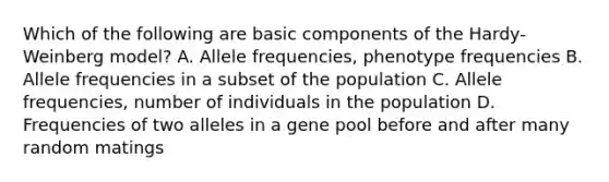 Which of the following are basic components of the Hardy-Weinberg model? A. Allele frequencies, phenotype frequencies B. Allele frequencies in a subset of the population C. Allele frequencies, number of individuals in the population D. Frequencies of two alleles in a gene pool before and after many random matings