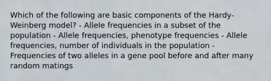 Which of the following are basic components of the Hardy-Weinberg model? - Allele frequencies in a subset of the population - Allele frequencies, phenotype frequencies - Allele frequencies, number of individuals in the population - Frequencies of two alleles in a gene pool before and after many random matings