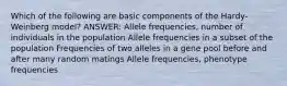 Which of the following are basic components of the Hardy-Weinberg model? ANSWER: Allele frequencies, number of individuals in the population Allele frequencies in a subset of the population Frequencies of two alleles in a gene pool before and after many random matings Allele frequencies, phenotype frequencies