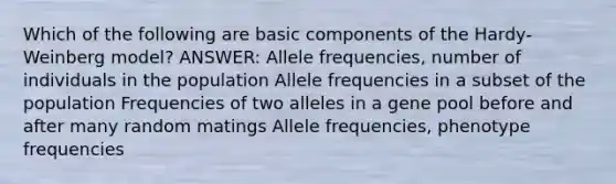 Which of the following are basic components of the Hardy-Weinberg model? ANSWER: Allele frequencies, number of individuals in the population Allele frequencies in a subset of the population Frequencies of two alleles in a gene pool before and after many random matings Allele frequencies, phenotype frequencies