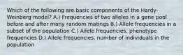 Which of the following are basic components of the Hardy-Weinberg model? A.) Frequencies of two alleles in a gene pool before and after many random matings B.) Allele frequencies in a subset of the population C.) Allele frequencies, phenotype frequencies D.) Allele frequencies, number of individuals in the population