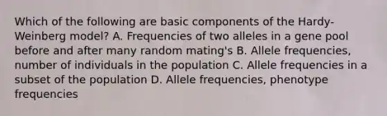 Which of the following are basic components of the Hardy-Weinberg model? A. Frequencies of two alleles in a gene pool before and after many random mating's B. Allele frequencies, number of individuals in the population C. Allele frequencies in a subset of the population D. Allele frequencies, phenotype frequencies