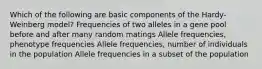 Which of the following are basic components of the Hardy-Weinberg model? Frequencies of two alleles in a gene pool before and after many random matings Allele frequencies, phenotype frequencies Allele frequencies, number of individuals in the population Allele frequencies in a subset of the population