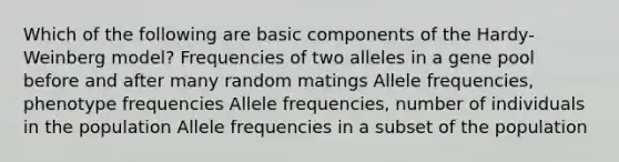 Which of the following are basic components of the Hardy-Weinberg model? Frequencies of two alleles in a gene pool before and after many random matings Allele frequencies, phenotype frequencies Allele frequencies, number of individuals in the population Allele frequencies in a subset of the population