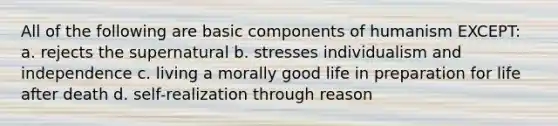 All of the following are basic components of humanism EXCEPT: a. rejects the supernatural b. stresses individualism and independence c. living a morally good life in preparation for life after death d. self-realization through reason