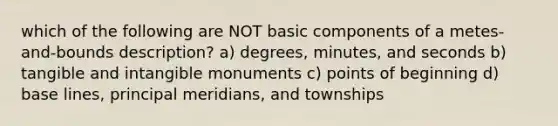 which of the following are NOT basic components of a metes-and-bounds description? a) degrees, minutes, and seconds b) tangible and intangible monuments c) points of beginning d) base lines, principal meridians, and townships