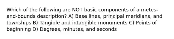 Which of the following are NOT basic components of a metes-and-bounds description? A) Base lines, principal meridians, and townships B) Tangible and intangible monuments C) Points of beginning D) Degrees, minutes, and seconds