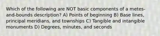 Which of the following are NOT basic components of a metes-and-bounds description? A) Points of beginning B) Base lines, principal meridians, and townships C) Tangible and intangible monuments D) Degrees, minutes, and seconds