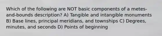 Which of the following are NOT basic components of a metes-and-bounds description? A) Tangible and intangible monuments B) Base lines, principal meridians, and townships C) Degrees, minutes, and seconds D) Points of beginning