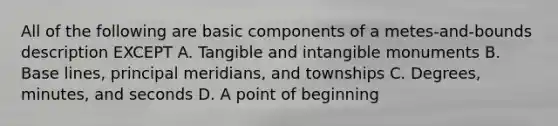 All of the following are basic components of a metes-and-bounds description EXCEPT A. Tangible and intangible monuments B. Base lines, principal meridians, and townships C. Degrees, minutes, and seconds D. A point of beginning