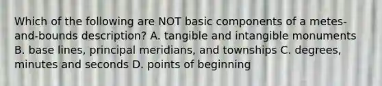 Which of the following are NOT basic components of a metes-and-bounds description? A. tangible and intangible monuments B. base lines, principal meridians, and townships C. degrees, minutes and seconds D. points of beginning