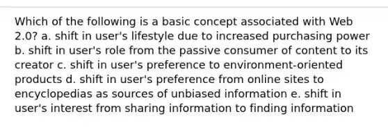 Which of the following is a basic concept associated with Web 2.0? a. shift in user's lifestyle due to increased purchasing power b. shift in user's role from the passive consumer of content to its creator c. shift in user's preference to environment-oriented products d. shift in user's preference from online sites to encyclopedias as sources of unbiased information e. shift in user's interest from sharing information to finding information