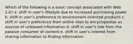 Which of the following is a basic concept associated with Web 2.0? a. shift in user's lifestyle due to increased purchasing power b. shift in user's preference to environment-oriented products c. shift in user's preference from online sites to encyclopedias as sources of unbiased information d. shift in user's role from the passive consumer of content e. shift in user's interest from sharing information to finding information