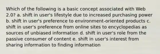 Which of the following is a basic concept associated with Web 2.0? a. shift in user's lifestyle due to increased purchasing power b. shift in user's preference to environment-oriented products c. shift in user's preference from online sites to encyclopedias as sources of unbiased information d. shift in user's role from the passive consumer of content e. shift in user's interest from sharing information to finding information