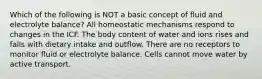 Which of the following is NOT a basic concept of fluid and electrolyte balance? All homeostatic mechanisms respond to changes in the ICF. The body content of water and ions rises and falls with dietary intake and outflow. There are no receptors to monitor fluid or electrolyte balance. Cells cannot move water by active transport.