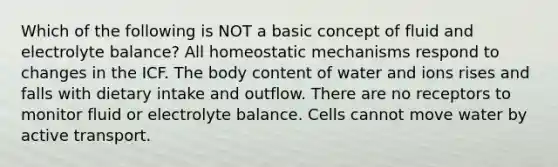 Which of the following is NOT a basic concept of fluid and electrolyte balance? All homeostatic mechanisms respond to changes in the ICF. The body content of water and ions rises and falls with dietary intake and outflow. There are no receptors to monitor fluid or electrolyte balance. Cells cannot move water by active transport.