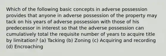 Which of the following basic concepts in adverse possession provides that anyone in adverse possession of the property may tack on his years of adverse possession with those of his predecessor in interest so that the adverse possession can cumulatively total the requisite number of years to acquire title by limitation? (a) Tacking (b) Zoning (c) Acquiring and recording (d) Encroaching