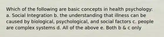 Which of the following are basic concepts in health psychology: a. Social Integration b. the understanding that illness can be caused by biological, psychological, and social factors c. people are complex systems d. All of the above e. Both b & c only